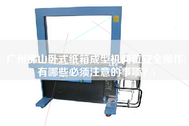 廣州佛山臥式紙箱成型機崗位安全操作(有哪些必須注意的事項？)