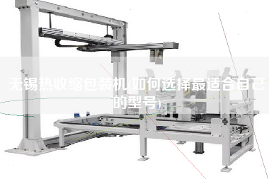 無(wú)錫熱收縮包裝機(jī)(如何選擇z適合自己的型號(hào))