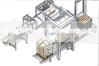 紙箱堆垛機(jī)械手廠家(如何選擇高質(zhì)量的供應(yīng)商)