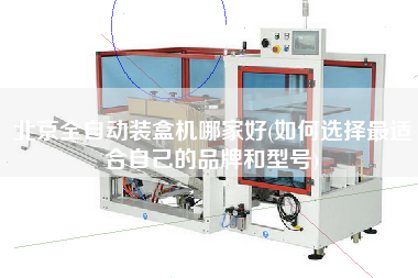 北京全自動裝盒機哪家好(如何選擇z適合自己的品牌和型號)