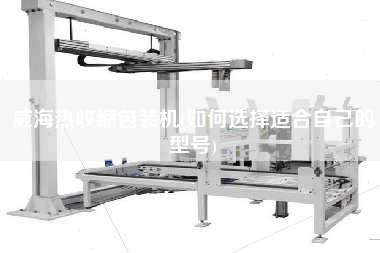 威海熱收縮包裝機(jī)(如何選擇適合自己的型號(hào))