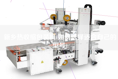 新鄉(xiāng)熱收縮包裝機(jī)(如何選擇適合自己的型號)
