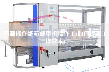 河源操作紙箱成型機操作工(如何提高工作效率)